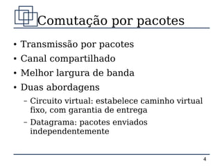 Comutação por pacotes
●   Transmissão por pacotes
●   Canal compartilhado
●   Melhor largura de banda
●   Duas abordagens
    –   Circuito virtual: estabelece caminho virtual
        fixo, com garantia de entrega
    –   Datagrama: pacotes enviados
        independentemente


                                                       4
 