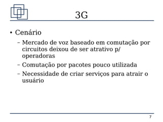 3G
●   Cenário
    –   Mercado de voz baseado em comutação por
        circuitos deixou de ser atrativo p/
        operadoras
    –   Comutação por pacotes pouco utilizada
    –   Necessidade de criar serviços para atrair o
        usuário




                                                      7
 