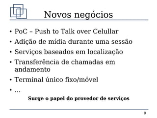 Novos negócios
●   PoC – Push to Talk over Celullar
●   Adição de mídia durante uma sessão
●   Serviços baseados em localização
●   Transferência de chamadas em
    andamento
●   Terminal único fixo/móvel
●   ...
          Surge o papel do provedor de serviços


                                                  9
 