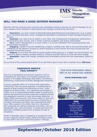 IMS            Interim
                                                                                     Management
                                                                                     Solutions
WILL YOU MAKE A GOOD INTERIM MANAGER?

Recently, IMS has received many enquiries from candidates wishing to become an Interim Manager. So we
have created a short checklist of requirements that managers should bring with them:

•	       Experience; you have worked at Board/Operating Board/Executive Committee level, or as a senior
     line or functional specialist, senior management generalist or professional Project Manager/Programme
     Director.
•	       Expertise;	you	need	to	be	an	expert	in	your	field;	with	a	background	of	progressive	achievement,	
     demonstrating clear success, and in certain instances budgetary and people responsibility.
•	       Sure; Interim Management is a career choice, it is an own profession that is growing quickly and
     gaining global acceptance.
•	       Engaging; capable of quickly establishing a rapport, building trust, able to sell yourself quickly and
     confidently	as	the	selection	process	for	interim	positions	is	much	shorter	and	more	focused	than	the	
     standard recruitment process.
•	       Urgency; do you have the skills to quickly assess what’s going on in a totally new environment? You
     need	to	be	able	to	analyse,	develop	solutions,	influence	and	then	deliver	on	time	and	within	budget.
•	       Adaptable; happy with change, ambiguity and comfortable moving from one organisation culture to
     another.

Do	you	fill	all	of	the	criteria	stated	above?	If	so,	feel	free	to	get	in	touch	with	a	member	of	our	IMS team.


                 CANDIDATE PROFILE
                   PAUL DOHERTY                                        Find more information about
                                                                      IMS on our brand new website
Paul is an accomplished and dynamic executive with an
outstanding 25 year history of successful programs and
                                                                            www.imsinasia.com
projects in the global Technology, Real Estate, Architecture,
Engineering, Construction & Facility Management industries.

A	former	corporate	officer	of	a	Fortune	500	organization	
(NYSE:HOV), Paul has great expertise in orchestrating all
aspects of large projects and delivering on time / under
budget	to	increase	profits.		As	a	registered	and	licensed	ar-
chitect,	he	is	an	organizational	leader,	adept	at	building	and	
leading high-performance teams spanning multiple functions
and geographic locations to meet and exceed objectives. A
highly skilled communicator, with proven ability to liaise and
collaborate with involved parties to ensure all elements of
a	project	coordinates	and	aligns	with	organizational	objec-                            IMS
tives. Often quoted in the media, Paul is an internation-                             Suite 13G
ally	recognized	and	effective	organizer	and	leader,	who	can	                      Shanghai Industrial
                                                                                   Investment Bldg
strategically plan, build consensus, motivate personnel and
                                                                                   18 Cao Xi Bei Lu
administer	profitable	projects	from	inception	through	to	                          Shanghai	20030
completion.                                                                             China
                                                                              Tel:	86-21	6428	2460/1/7
Whilst in Shanghai, Paul is completing an assignment that                        www.imsinasia.com
turned a Sequoia Capital funded, global technology compa-
ny	from	$3M	in	the	red	to	cash	flow	positive	in	90	days.




                  September/October 2010 Edition
 