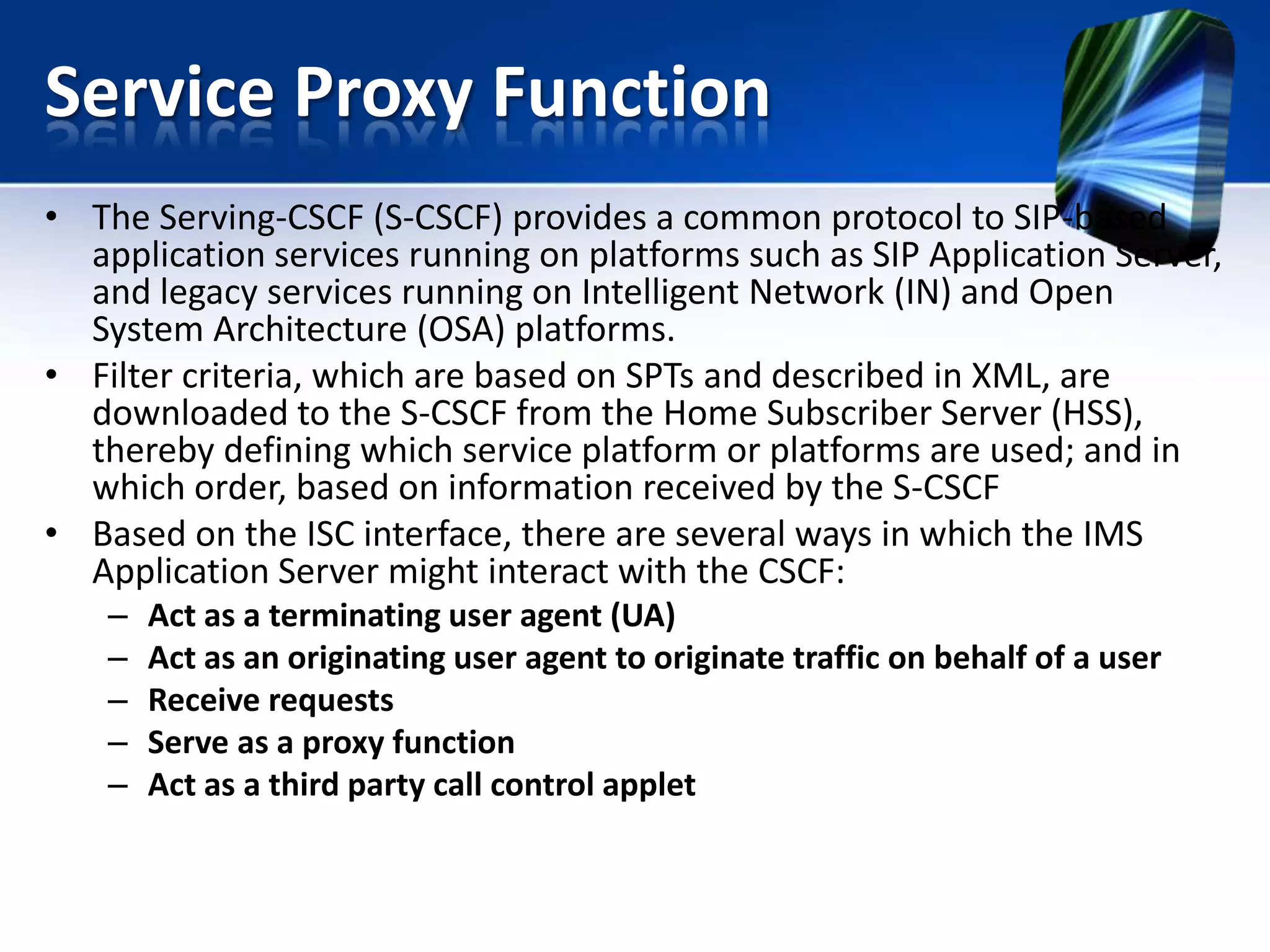 Service Proxy Function
• The Serving-CSCF (S-CSCF) provides a common protocol to SIP-based
application services running on platforms such as SIP Application Server,
and legacy services running on Intelligent Network (IN) and Open
System Architecture (OSA) platforms.
• Filter criteria, which are based on SPTs and described in XML, are
downloaded to the S-CSCF from the Home Subscriber Server (HSS),
thereby defining which service platform or platforms are used; and in
which order, based on information received by the S-CSCF
• Based on the ISC interface, there are several ways in which the IMS
Application Server might interact with the CSCF:
–
–
–
–
–

Act as a terminating user agent (UA)
Act as an originating user agent to originate traffic on behalf of a user
Receive requests
Serve as a proxy function
Act as a third party call control applet

 