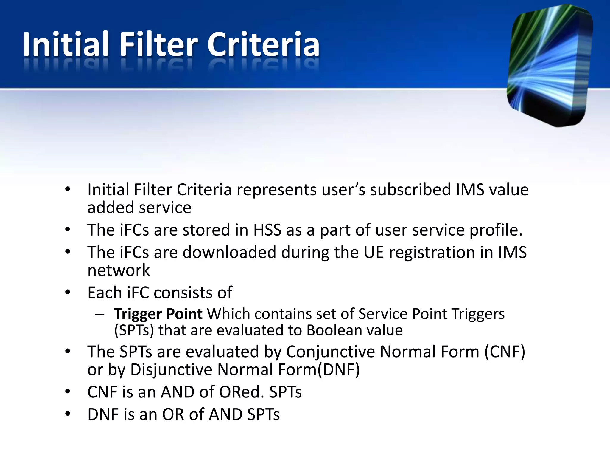 Initial Filter Criteria

• Initial Filter Criteria represents user’s subscribed IMS value
added service
• The iFCs are stored in HSS as a part of user service profile.
• The iFCs are downloaded during the UE registration in IMS
network
• Each iFC consists of
– Trigger Point Which contains set of Service Point Triggers
(SPTs) that are evaluated to Boolean value

• The SPTs are evaluated by Conjunctive Normal Form (CNF)
or by Disjunctive Normal Form(DNF)
• CNF is an AND of ORed. SPTs
• DNF is an OR of AND SPTs

 