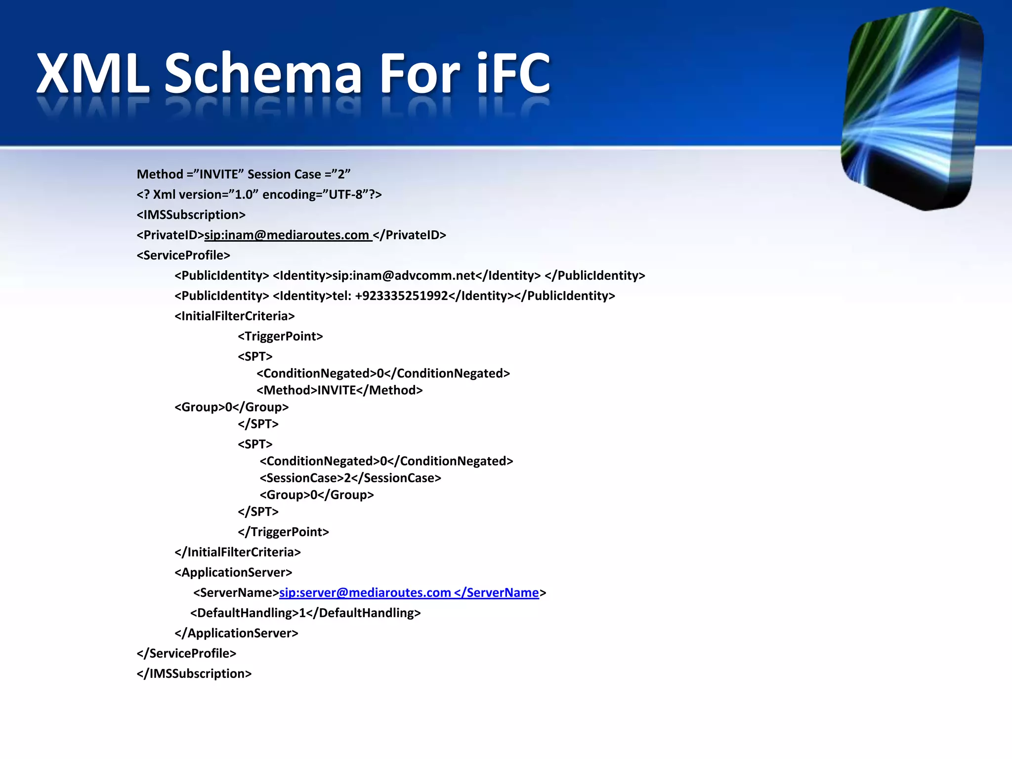XML Schema For iFC
Method =”INVITE” Session Case =”2”
<? Xml version=”1.0” encoding=”UTF-8”?>
<IMSSubscription>
<PrivateID>sip:inam@mediaroutes.com </PrivateID>
<ServiceProfile>
<PublicIdentity> <Identity>sip:inam@advcomm.net</Identity> </PublicIdentity>
<PublicIdentity> <Identity>tel: +923335251992</Identity></PublicIdentity>
<InitialFilterCriteria>
<TriggerPoint>
<SPT>
<ConditionNegated>0</ConditionNegated>
<Method>INVITE</Method>
<Group>0</Group>
</SPT>
<SPT>
<ConditionNegated>0</ConditionNegated>
<SessionCase>2</SessionCase>
<Group>0</Group>
</SPT>
</TriggerPoint>
</InitialFilterCriteria>
<ApplicationServer>
<ServerName>sip:server@mediaroutes.com </ServerName>
<DefaultHandling>1</DefaultHandling>
</ApplicationServer>
</ServiceProfile>
</IMSSubscription>

 
