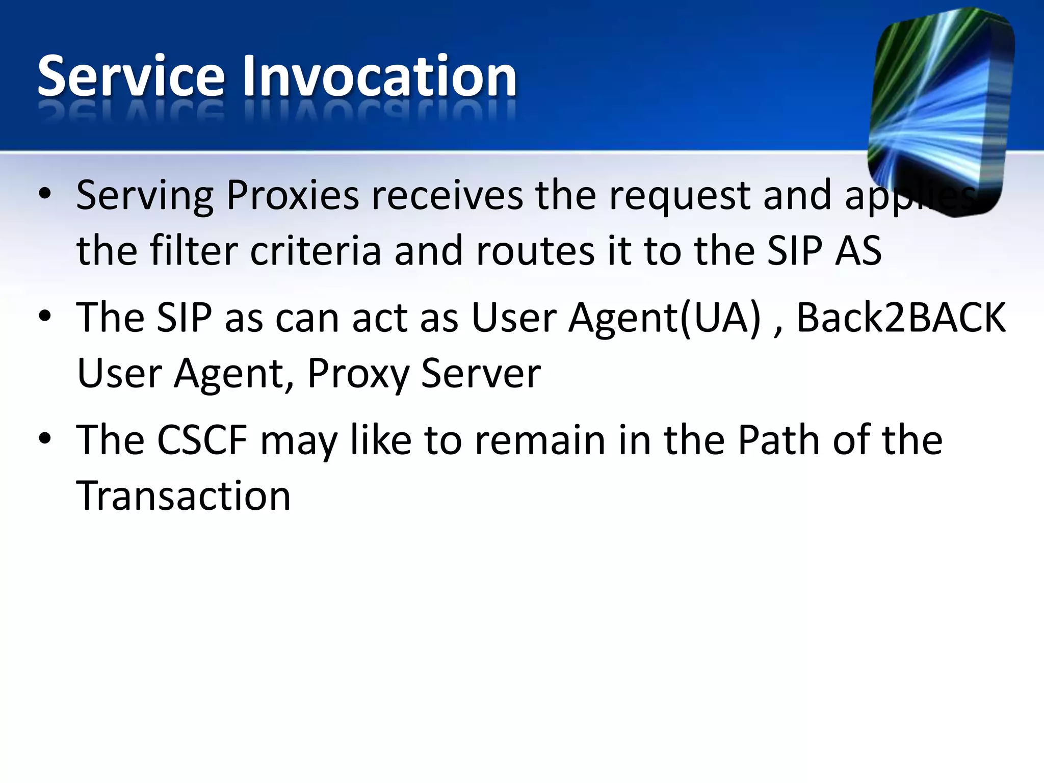 Service Invocation
• Serving Proxies receives the request and applies
the filter criteria and routes it to the SIP AS
• The SIP as can act as User Agent(UA) , Back2BACK
User Agent, Proxy Server
• The CSCF may like to remain in the Path of the
Transaction

 