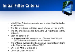 Initial Filter Criteria

• Initial Filter Criteria represents user’s subscribed IMS value
added service
• The iFCs are stored in HSS as a part of user service profile.
• The iFCs are downloaded during the UE registration in IMS
network
• Each iFC consists of
– Trigger Point Which contains set of Service Point Triggers
(SPTs) that are evaluated to Boolean value

• The SPTs are evaluated by Conjunctive Normal Form (CNF)
or by Disjunctive Normal Form(DNF)
• CNF is an AND of ORed. SPTs
• DNF is an OR of AND SPTs

 