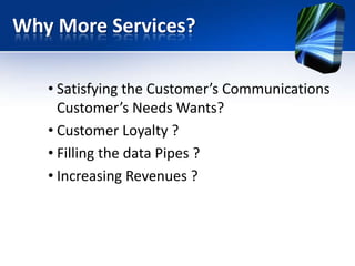 Why More Services?
• Satisfying the Customer’s Communications
Customer’s Needs Wants?
• Customer Loyalty ?
• Filling the data Pipes ?
• Increasing Revenues ?

 