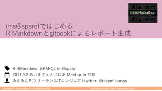 takemikamiʼs note ‒ http://takemikami.com/
ims@sparqlではじめる
R Markdownとgitbookによるレポート⽣成
Copyright (C) Takeshi Mikami. All rights reserved. 1
みかみんP(フリーランスITエンジニア) twitter: @takemikamas
2017.9.2 あいますえんじにあ Meetup in 京都
R RMarkdown SPARQL im@sparql
 