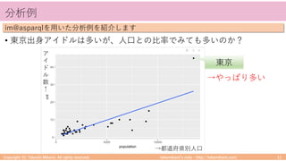 takemikamiʼs note ‒ http://takemikami.com/
分析例
• 東京出⾝アイドルは多いが、⼈⼝との⽐率でみても多いのか？
Copyright (C) Takeshi Mikami. All rights reserved. 11
im@asparqlを⽤いた分析例を紹介します
東京
→やっぱり多い
→都道府県別⼈⼝
ア
イ
ド
ル
数
↑
 