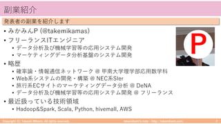 takemikamiʼs note ‒ http://takemikami.com/
副業紹介
• みかみんP (@takemikamas)
• フリーランスITエンジニア
• データ分析及び機械学習等の応⽤システム開発
• マーケティングデータ分析基盤のシステム開発
• 略歴
• 確率論・情報通信ネットワーク @ 甲南⼤学理学部応⽤数学科
• Web系システムの開発・構築 @ NEC系SIer
• 旅⾏系ECサイトのマーケティングデータ分析 @ DeNA
• データ分析及び機械学習等の応⽤システム開発 @ フリーランス
• 最近扱っている技術領域
• Hadoop&Spark, Scala, Python, hivemall, AWS
Copyright (C) Takeshi Mikami. All rights reserved. 2
発表者の副業を紹介します
P
 