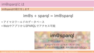 takemikamiʼs note ‒ http://takemikami.com/
im@sparqlとは
Copyright (C) Takeshi Mikami. All rights reserved. 3
im@sparqlの紹介をします
im@s + sparql = im@sparql
• アイマスワールドのデータベース
• WebやアプリからSPARQLでアクセス可能
 