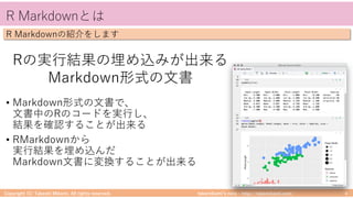 takemikamiʼs note ‒ http://takemikami.com/
R Markdownとは
• Markdown形式の⽂書で、
⽂書中のRのコードを実⾏し、
結果を確認することが出来る
• RMarkdownから
実⾏結果を埋め込んだ
Markdown⽂書に変換することが出来る
Copyright (C) Takeshi Mikami. All rights reserved. 4
R Markdownの紹介をします
Rの実⾏結果の埋め込みが出来る
Markdown形式の⽂書
 