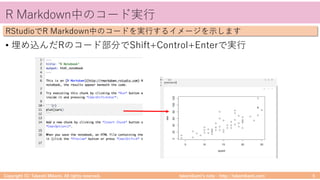 takemikamiʼs note ‒ http://takemikami.com/
R Markdown中のコード実⾏
• 埋め込んだRのコード部分でShift+Control+Enterで実⾏
Copyright (C) Takeshi Mikami. All rights reserved. 5
RStudioでR Markdown中のコードを実⾏するイメージを⽰します
 