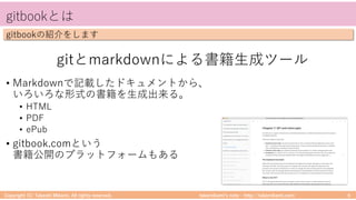 takemikamiʼs note ‒ http://takemikami.com/
gitbookとは
Copyright (C) Takeshi Mikami. All rights reserved. 6
gitbookの紹介をします
gitとmarkdownによる書籍⽣成ツール
• Markdownで記載したドキュメントから、
いろいろな形式の書籍を⽣成出来る。
• HTML
• PDF
• ePub
• gitbook.comという
書籍公開のプラットフォームもある
 