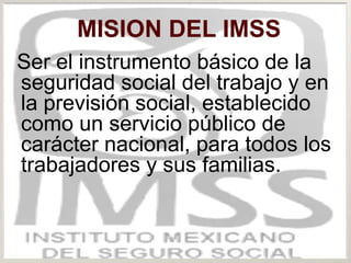 MISION DEL IMSS
Ser el instrumento básico de la
seguridad social del trabajo y en
la previsión social, establecido
como un servicio público de
carácter nacional, para todos los
trabajadores y sus familias.
 