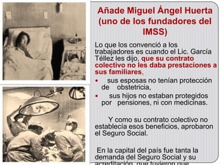 Añade Miguel Ángel Huerta
(uno de los fundadores del
          IMSS)
Lo que los convenció a los
trabajadores es cuando el Lic. García
Téllez les dijo, que su contrato
colectivo no les daba prestaciones a
sus familiares,
   sus esposas no tenían protección
   de obstetricia,
    sus hijos no estaban protegidos
   por pensiones, ni con medicinas.

    Y como su contrato colectivo no
establecía esos beneficios, aprobaron
el Seguro Social.

En la capital del país fue tanta la
demanda del Seguro Social y su
 