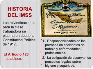 HISTORIA
   DEL IMSS
Las reivindicaciones
para la clase
trabajadora se
plasmaron desde la
Constitución Política   1.- Responsabilidades de los
de 1917.                  patrones en accidentes de
                          trabajo y enfermedades
El Artículo 123           profesionales.
 establece:             2.- La obligación de observar los
                          preceptos legales sobre
                          higiene y seguridad.
 