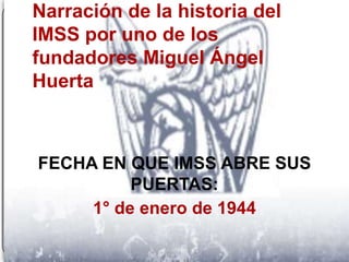 Narración de la historia del
IMSS por uno de los
fundadores Miguel Ángel
Huerta



FECHA EN QUE IMSS ABRE SUS
          PUERTAS:
     1° de enero de 1944
 