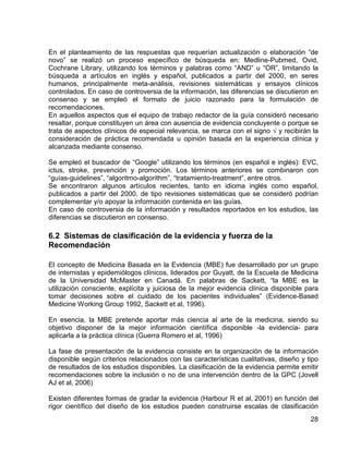 En el planteamiento de las respuestas que requerían actualización o elaboración “de
novo” se realizó un proceso específico de búsqueda en: Medline-Pubmed, Ovid,
Cochrane Library, utilizando los términos y palabras como “AND” u “OR”, limitando la
búsqueda a artículos en inglés y español, publicados a partir del 2000, en seres
humanos, principalmente meta-análisis, revisiones sistemáticas y ensayos clínicos
controlados. En caso de controversia de la información, las diferencias se discutieron en
consenso y se empleó el formato de juicio razonado para la formulación de
recomendaciones.
En aquellos aspectos que el equipo de trabajo redactor de la guía consideró necesario
resaltar, porque constituyen un área con ausencia de evidencia concluyente o porque se
trata de aspectos clínicos de especial relevancia, se marca con el signo √ y recibirán la
consideración de práctica recomendada u opinión basada en la experiencia clínica y
alcanzada mediante consenso.
Se empleó el buscador de “Google” utilizando los términos (en español e inglés): EVC,
ictus, stroke, prevención y promoción. Los términos anteriores se combinaron con
“guías-guidelines”, “algoritmo-algorithm”, “tratamiento-treatment”, entre otros.
Se encontraron algunos artículos recientes, tanto en idioma inglés como español,
publicados a partir del 2000, de tipo revisiones sistemáticas que se consideró podrían
complementar y/o apoyar la información contenida en las guías.
En caso de controversia de la información y resultados reportados en los estudios, las
diferencias se discutieron en consenso.

6.2 Sistemas de clasificación de la evidencia y fuerza de la
Recomendación
El concepto de Medicina Basada en la Evidencia (MBE) fue desarrollado por un grupo
de internistas y epidemiólogos clínicos, liderados por Guyatt, de la Escuela de Medicina
de la Universidad McMaster en Canadá. En palabras de Sackett, “la MBE es la
utilización consciente, explícita y juiciosa de la mejor evidencia clínica disponible para
tomar decisiones sobre el cuidado de los pacientes individuales” (Evidence-Based
Medicine Working Group 1992, Sackett et al, 1996).
En esencia, la MBE pretende aportar más ciencia al arte de la medicina, siendo su
objetivo disponer de la mejor información científica disponible -la evidencia- para
aplicarla a la práctica clínica (Guerra Romero et al, 1996)
La fase de presentación de la evidencia consiste en la organización de la información
disponible según criterios relacionados con las características cualitativas, diseño y tipo
de resultados de los estudios disponibles. La clasificación de la evidencia permite emitir
recomendaciones sobre la inclusión o no de una intervención dentro de la GPC (Jovell
AJ et al, 2006)
Existen diferentes formas de gradar la evidencia (Harbour R et al, 2001) en función del
rigor científico del diseño de los estudios pueden construirse escalas de clasificación
28

 