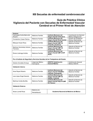 I69 Secuelas de enfermedad cerebrovascular
Guía de Práctica Clínica
Vigilancia del Paciente con Secuelas de Enfermedad Vascular
Cerebral en el Primer Nivel de Atención
Autores:
Cienfuegos Zurita María del
Rosario

Medicina Familiar

Constantino Casas Patricia

Medicina Familiar

Márquez Huizar Rosa

Medicina Familiar

Martínez Hernández Antonio
Francisco

Medicina Familiar

Rivera Lizárraga Andrés

Medicina Familiar

Instituto Mexicano del
Seguro Social/ Chihuahua
Instituto Mexicano del
Seguro Social/ Nivel Central
Instituto Mexicano del
Seguro Social/ UMF 55
Fresnillo, Zacatecas
Instituto Mexicano del
Seguro Social/ UMF 20
Huamantla, Tlaxcala
Instituto Mexicano del
Seguro Social/ UMF 23 DF
Norte

Coordinación de Atención
Médica Delegacional
División de Excelencia
Clínica. Nivel central
Adscrito al Servicio de
Medicina Familiar
Adscrito al Servicio de
Medicina Familiar
Adscrito al Servicio de
Medicina Familiar

Por el Instituto de Seguridad y Servicios Sociales de los Trabajadores del Estado
Solares González Enrique

Urgencias Médico
Quirúrgicas

ISSSTE/ Subdirección
General Médica

Subdirección General
Médica ISSSTE

Instituto Mexicano del
Seguro Social/ HGZ/MF2
Irapuato, Guanajuato
Instituto Mexicano del
Seguro Social/ UMF 82
Saltillo, Coahuila
Instituto Mexicano del
Seguro Social/ HGZ 01/UMF
65, Oaxaca

Adscrito al Servicio de
Medicina Familiar

Validación Interna:
Arias Reyes Roberto

Medicina Familiar

Lara López Ángel Gerardo

Medicina Familiar

Martínez Cortés Bonfilia

Medicina Familiar

Adscrito al Servicio de
Medicina Familiar
Adscrito al Servicio de
Medicina Familiar

Validación Externa:
Medicina de
Alvaro Lomeli Rivas

Rehabilitación

Academia Nacional de Medicina de México

4

 