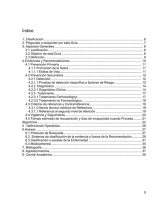 Índice
1. Clasificación ................................................................................................................. 6
2. Preguntas a responder por esta Guía .......................................................................... 7
3. Aspectos Generales ..................................................................................................... 8
3.1 Justificación ............................................................................................................ 8
3.2 Objetivo de esta Guía ............................................................................................. 8
3.3 Definición ................................................................................................................ 9
4.Evidencias y Recomendaciones.................................................................................. 10
4.1 Prevención Primaria ............................................................................................. 11
4.1.1 Promoción de la Salud ................................................................................... 11
4.1.1.1 Estilos de Vida............................................................................................. 11
4.2 Prevención Secundaria ......................................................................................... 12
4.2.1 Detección ....................................................................................................... 12
4.2.1.1 Pruebas de detección específica o factores de Riesgo ............................... 12
4.2.2 Diagnóstico ................................................................................................... 14
4.2.2.1 Diagnóstico Clínico...................................................................................... 14
4.2.3 Tratamiento ................................................................................................... 17
4.2.3.1 Tratamiento Farmacológico ......................................................................... 17
4.2.3.2 Tratamiento no Farmacológico .................................................................... 18
4.3 Criterios de referencia y Contrarreferencia ........................................................... 19
4.3.1 Criterios técnico médicos de Referencia ........................................................ 19
4.3.1.1 Referencia al segundo nivel de Atención .................................................... 19
4.4 Vigilancia y Seguimiento ....................................................................................... 20
4.5 Tiempo estimado de recuperación y días de incapacidad cuando Proceda ......... 21
Algoritmos ...................................................................................................................... 22
5 . Definiciones Operativas............................................................................................. 26
6.Anexos ........................................................................................................................ 27
6.1 Protocolo de Búsqueda......................................................................................... 27
6.2 Sistemas de clasificación de la evidencia y fuerza de la Recomendación ........... 28
6.3 Clasificación o escalas de la Enfermedad ............................................................ 31
6.4 Medicamentos ...................................................................................................... 35
7. Bibliografía ................................................................................................................. 36
8. Agradecimientos......................................................................................................... 37
9. Comité Académico ..................................................................................................... 38

5

 