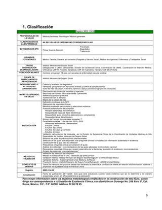 1. Clasificación
Registro: IMSS-114-08
PROFESIONALES DE
LA SALUD
CLASIFICACIÓN DE
LA ENFERMEDAD
CATEGORÍA DE GPC

USUARIOS
POTENCIALES
TIPO DE
ORGANIZACIÓN
DESARROLLADORA
POBLACIÓN BLANCO
FUENTE DE
FINANCIAMIENTO/
PATROCINADOR
INTERVENCIONES Y
ACTIVIDADES
CONSIDERADAS
IMPACTO ESPERADO
EN SALUD

METODOLOGÍA

MÉTODO DE
VALIDACIÓN
CONFLICTO DE
INTERES
Registro
Actualización

Médicos familiares, Neurólogos, Médicos generales
I69 SECUELAS DE ENFERMEDAD CEREBROVASCULAR

Primer Nivel de Atención

Prevención
Diagnóstico
Tratamiento

Médico: Familiar, General, en formación (Pregrado y Servicio Social), Médico de Urgencias, Enfermeras y Trabajadora Social
Instituto Mexicano del Seguro Social
Delegaciones o UMAE participantes: División de Excelencia Clínica, Coordinación de UMAE. Coordinación de Atención Médica,
Chihuahua; UMF 55 Fresnillo, Zacatecas; UMF 20 Huamantla, Tlaxcala; UMF 23 DF Norte.
Hombres y mujeres ≥ 18 años con secuelas de enfermedad vascular cerebral
Instituto Mexicano del Seguro Social
Criterios y auxiliares de diagnóstico
Fármacos: para prevención de nuevos eventos y control de complicaciones
Estilo de vida: educación nutricional, ejercicio y apoyo psicosocial (grupos de autoayuda)
Disminución del número de consultas y urgencias
Reducción del número de incapacidades y pensiones
Referencia oportuna y efectiva
Satisfacción con la atención
Mejora de la calidad de vida
Definición el enfoque de la GPC
Elaboración de preguntas clínicas
Métodos empleados para colectar y seleccionar evidencia
Protocolo sistematizado de búsqueda
Revisión sistemática de la literatura
Búsquedas de bases de datos electrónicas
Búsqueda de guías en centros elaboradores o compiladores
Búsqueda manual de la literatura
Número de Fuentes documentales revisadas: 7
Guías seleccionadas: 5 del período 2002 y 2005
Revisiones sistemáticas y Metaanálisis:
….Ensayos Clínicos
….Estudios de Cohorte
….Estudios de Casos y Controles
….Estudios de Caso
Validación del protocolo de búsqueda por la División de Excelencia Clínica de la Coordinación de Unidades Médicas de Alta
Especialidad del Instituto Mexicano del Seguro Social
Adopción de guías de práctica clínica Internacionales:
Selección de las guías que responden a las preguntas clínicas formuladas con información sustentada en evidencia
Construcción de la guía para su validación
Respuesta a preguntas clínicas por adopción de guías
Análisis de evidencias y recomendaciones de las guías adoptadas en el contexto nacional
Respuesta a preguntas clínicas por revisión sistemática de la literatura y gradación de evidencia y recomendaciones
Emisión de evidencias y recomendaciones *
Validación del protocolo de búsqueda
Método de Validación de la GPC: Validación por pares clínicos
Validación Interna: Instituto Mexicano del Seguro Social/Delegación o UMAE/Unidad Médica
Validación Externa: Academia Nacional de Medicina de Mexico
Prueba de Campo: Instituto Mexicano del Seguro Social/Delegación o UMAE/Unidad Médica
Todos los miembros del grupo de trabajo han declarado la ausencia de conflictos de interés en relación a la información, objetivos y
propósitos de la presente Guía de Práctica Clínica
IMSS-114-08
Fecha de publicación: 24/11/2009. Esta guía será actualizada cuando exista evidencia que así lo determine o de manera
programada, a los 3 a 5 años posteriores a la publicación.

Para mayor información sobre los aspectos metodológicos empleados en la construcción de esta Guía, puede
dirigir su correspondencia a la División de Excelencia Clínica, con domicilio en Durango No. 289 Piso 2ª, Col.
Roma, México, D.F., C.P. 06700, teléfono 52 86 29 95.

6

 