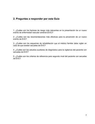 2. Preguntas a responder por esta Guía

1. ¿Cuáles son los factores de riesgo más relevantes en la presentación de un nuevo
evento de enfermedad vascular cerebral (EVC)?
2. ¿Cuáles son las recomendaciones más efectivas para la prevención de un nuevo
evento de EVC?
3. ¿Cuáles son los esquemas de rehabilitación que el médico familiar debe vigilar en
caso de que existan secuelas de EVC?
4. ¿Cuáles son los estudios auxiliares de diagnóstico para la vigilancia del paciente con
secuelas de EVC?
5. ¿Cuáles son los criterios de referencia para segundo nivel del paciente con secuelas
de EVC?

7

 