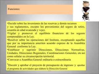 Funciones: Decidir sobre las inversiones de las reservas y demás recursos y sus reglamentos, excepto los provenientes del seguro de retiro, cesantía en edad avanzada y vejez. Vigilar y promover el equilibrio financiero de los seguros comprendidos en la Ley. Resolver sobre las operaciones del Instituto, exceptuando aquellas que por su importancia ameriten acuerdo expreso de la Asamblea General  conforme la Ley. Establecer y suprimir Direcciones, Direcciones Normativas, Unidades, Direcciones Regionales, Coordinaciones Generales, etc.así como señalar su circunscripción territorial. Convocar a Asamblea General ordinaria o extraordinaria Discutir y aprobar el proyecto de presupuesto de ingresos   y   aprobar el programa de actividades que elabore la Dirección General martha imss 