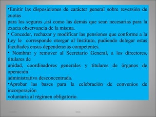 Emitir las disposiciones de carácter general sobre reversión de cuotas para los seguros ,así como las demás que sean necesarias para la exacta observancia de la misma. Conceder, rechazar y modificar las pensiones que conforme a la Ley le  corresponde otorgar al Instituto, pudiendo delegar estas facultades ensus dependencias competentes. Nombrar y remover al Secretario General, a los directores, titulares de unidad, coordinadores generales y titulares de órganos de operación administrativa desconcentrada. Aprobar las bases para la celebración de convenios de incorporación voluntaria al régimen obligatorio. martha imss 
