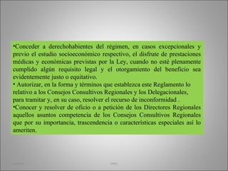 Conceder a derechohabientes del régimen, en casos excepcionales y previo el estudio socioeconómico respectivo, el disfrute de prestaciones médicas y económicas previstas por la Ley, cuando no esté plenamente cumplido algún requisito legal y el otorgamiento del beneficio sea evidentemente justo o equitativo. Autorizar, en la forma y términos que establezca este Reglamento lo relativo a los Consejos Consultivos Regionales y los Delegacionales, para tramitar y, en su caso, resolver el recurso de inconformidad . Conocer y resolver de oficio o a petición de los Directores Regionales aquellos asuntos competencia de los Consejos Consultivos Regionales que por su importancia, trascendencia o características especiales así lo ameriten. martha imss 