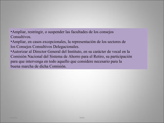 Ampliar, restringir, o suspender las facultades de los consejos Consultivos. Ampliar, en casos excepcionales, la representación de los sectores de los Consejos Consultivos Delegacionales. Autorizar al Director General del Instituto, en su carácter de vocal en la Comisión Nacional del Sistema de Ahorro para el Retiro, su participación para que intervenga en todo aquello que considere necesario para la buena marcha de dicha Comisión. martha imss 