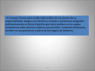 · El Consejo Técnico para el adecuado análisis de los asuntos de su responsabilidad, designa sus miembros, Comités y Comisiones integrados preferentemente en forma tripartita que como auxiliares se les asigna competencia sobre diversas materias que permiten, mediante dictámenes, someter sus proposiciones al pleno de ese órgano de Gobierno. martha imss 