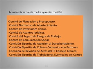 Comité de Planeación y Presupuesto. · Comité Normativo de Abastecimiento. · Comité de Inversiones Físicas. · Comité de Asuntos jurídicos. · Comité del Seguro de Riesgos de Trabajo. · Comité de Comunicación Social. · Comisión Bipartita de Atención al Derechohabiente. · Comisión Bipartita de Cobro y Convenios con Patrones. · Comisión de Revisión de Actas del H. Consejo Técnico. · Comisión Bipartita de Trabajadores Eventuales del Campo Actualmente se cuenta con los siguientes comités : martha imss 