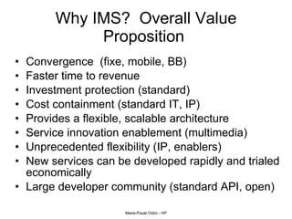 Why IMS?  Overall Value Proposition  Convergence  (fixe, mobile, BB) Faster time to revenue Investment protection (standard) Cost containment (standard IT, IP) Provides a flexible, scalable architecture  Service innovation enablement (multimedia) Unprecedented flexibility (IP, enablers) New services can be developed rapidly and trialed economically Large developer community (standard API, open) 