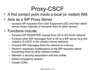 Proxy-CSCF A first contact point inside a local (or visited) IMS  Acts as a SIP Proxy Server  accepts SIP requests from User Equipment (UE) and then either serves these requests or forwards them to other servers  Functions include: Forward SIP REGISTER request from UE to the home network  Forward other SIP messages from a UE to a SIP server (e.g.,the mobile’s S-CSCF in the mobile’s home network). Forward SIP messages from the network to a device  Perform necessary modifications to the SIP requests before forwarding them to other network entities  Maintain a security association with the mobile Detect emergency session Create CDRs 