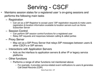 Serving - CSCF Maintains session states for a registered user ’s on-going sessions and performs the following main tasks   Registration Can act as a SIP Registrar to accept users’ SIP registration requests & make users  registration & location information available to location servers such as Home Subscriber Server Session Control Can perform SIP session control functions for a registered user Relay SIP requests and responses between calling & called parties Proxy Server May act as a SIP Proxy Server that relays SIP messages between users & other CSCFs or SIP servers Interactions with Application Servers Acts as the interface to application servers & other IP or legacy service platforms Other functions Performs a range of other functions not mentioned above  For example, it provides service-related event notifications to users & generates Call Detail Records (CDR) 