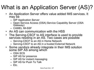 What is an Application Server (AS)? An Application Server offers value added IMS services. It may be  SIP Application Server Open Service Access (OSA) Service Capability Server (OSA Gateway) CAMEL IM-SSF An AS can communication with the HSS The Serving-CSCF to AS interface is used to provide services residing in an AS. Two cases are possible  Serving-CSCF to an AS in Home Network Serving-CSCF to an AS in a trusted External Network Some vendors already integrate in their IMS solution some SIP AS among which  OSA SCS SIP AS for presence SIP AS for instant messaging SIP AS for Push To Talk Etc. 