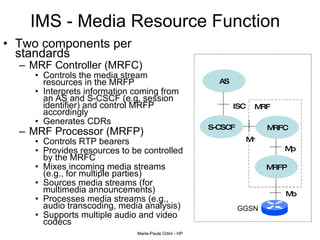 IMS - Media Resource Function  Two components per standards MRF Controller (MRFC)  Controls the media stream resources in the MRFP Interprets information coming from an AS and S-CSCF (e.g. session identifier) and control MRFP accordingly Generates CDRs MRF Processor (MRFP) Controls RTP bearers Provides resources to be controlled by the MRFC Mixes incoming media streams (e.g., for multiple parties) Sources media streams (for multimedia announcements) Processes media streams (e.g., audio transcoding, media analysis) Supports multiple audio and video codecs AS MRFP ISC Mr S-CSCF MRFC Mb Mp MRF GGSN 