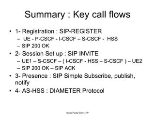 Summary : Key call flows 1- Registration : SIP-REGISTER UE - P-CSCF - I-CSCF – S-CSCF -  HSS  SIP 200 OK 2- Session Set up : SIP INVITE UE1 – S-CSCF – ( I-CSCF - HSS – S-CSCF ) – UE2 SIP 200 OK – SIP ACK  3- Presence : SIP Simple Subscribe, publish, notify 4- AS-HSS : DIAMETER Protocol 
