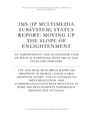 ALAN QUAYLE BUSINESS AND SERVICE
             DEVELOPMENT




  I M S ( I P M U LTI M E DIA
  S U BS Y S TE M ) S TATU S
  R E PO RT: M OV I N G U P
       TH E S L O PE O F
    E N L I GH TE N M E N T
AN INDEPENDENT AND QUANTIFIED VIEW
OF WHAT IS HAPPENING WITH IMS IN THE
        TELECOMS INDUSTRY.


  LTE AND RCSE/RCS5 DRIVE RAPID IMS
  ADOPTION IN MOBILE, FIXED/CABLE
 ADOPTION SLOWS. FOCUS CHANGES TO
        IMPLEMENTATION AND
COMMERCIALIZATION BE ST PRACTICES AS
 SOME IMS DEPLOYMENTS EXPE RIENCE
        SIGNIFICANT OUTAGES.




      © ALAN QUAYLE BUSINE SS AND SERVICE DEVEL OPMENT
 
