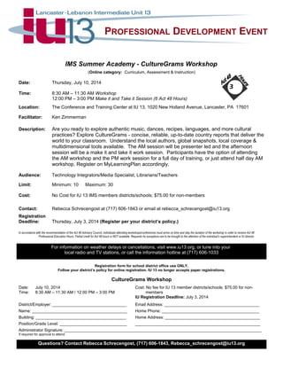PROFESSIONAL DEVELOPMENT EVENT
IMS Summer Academy - CultureGrams Workshop
(Online category: Curriculum, Assessment & Instruction)
Date: Thursday, July 10, 2014
Time: 8:30 AM – 11:30 AM Workshop
12:00 PM – 3:00 PM Make it and Take it Session (6 Act 48 Hours)
Location: The Conference and Training Center at IU 13, 1020 New Holland Avenue, Lancaster, PA 17601
Facilitator: Ken Zimmerman
Description: Are you ready to explore authentic music, dances, recipes, languages, and more cultural
practices? Explore CultureGrams - concise, reliable, up-to-date country reports that deliver the
world to your classroom. Understand the local authors, global snapshots, local coverage &
multidimensional tools available. The AM session will be presenter led and the afternoon
session will be a make it and take it work session. Participants have the option of attending
the AM workshop and the PM work session for a full day of training, or just attend half day AM
workshop. Register on MyLearningPlan accordingly.
Audience: Technology Integrators/Media Specialist, Librarians/Teachers
Limit: Minimum: 10 Maximum: 30
Cost: No Cost for IU 13 IMS members districts/schools; $75.00 for non-members
Contact: Rebecca Schrecengost at (717) 606-1843 or email at rebecca_schrecengost@iu13.org
Registration
Deadline: Thursday, July 3, 2014 (Register per your district’s policy.)
In accordance with the recommendation of the Act 48 Advisory Council, individuals attending workshops/conferences must arrive on time and stay the duration of the workshop in order to receive Act 48
Professional Education Hours. Partial credit for Act 48 hours is NOT available. Requests for exceptions are to be brought to the attention of the individual’s superintendent or IU director.
For information on weather delays or cancellations, visit www.iu13.org, or tune into your
local radio and TV stations, or call the information hotline at (717) 606-1033
Registration form for school district office use ONLY.
Follow your district’s policy for online registration. IU 13 no longer accepts paper registrations.
CultureGrams Workshop
Date: July 10, 2014 Cost: No fee for IU 13 member districts/schools: $75.00 for non-
Time: 8:30 AM – 11:30 AM / 12:00 PM – 3:00 PM members
IU Registration Deadline: July 3, 2014
District/Employer: ________________________________ Email Address: _________________________________________
Name: _________________________________________ Home Phone: __________________________________________
Building: _______________________________________ Home Address: _________________________________________
Position/Grade Level: _____________________________ ______________________________________________________
Administrator Signature: _____________________________________________________________________________________
If required for approval to attend.
Questions? Contact Rebecca Schrecengost, (717) 606-1843, Rebecca_schrecengost@iu13.org
3
 