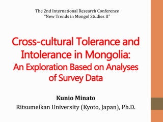 Cross-cultural Tolerance and
Intolerance in Mongolia:
An Exploration Based on Analyses
of Survey Data
Kunio Minato
Ritsumeikan University (Kyoto, Japan), Ph.D.
The 2nd International Research Conference
“New Trends in Mongol Studies II”
 