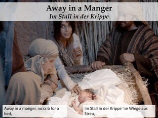 Away in a Manger
Im Stall in der Krippe
Away in a manger, no crib for a
bed,
Im Stall in der Krippe ’ne Wiege aus
Streu,
 