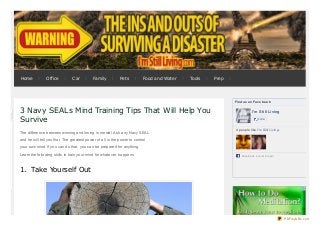 3 Navy SEALs Mind Training Tips That Will Help You
Survive
The difference between winning and losing is mental. Ask any Navy SEAL
and he will tell you that. The greatest power of all is the power to control
your own mind. If you can do that, you can be prepared for anything.
Learn the following skills to train your mind for whatever happens.
1. Take Yourself Out
Find us on Face book
I'm Still Living
Like
4 people like I'm Still Living.
Facebook s ocial plugin
Home Office Car Family Pets Food and Water Tools Prep
PDFmyURL.com
 