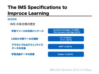 • IMS の各仕様の歴史
IMS/GLC Seminar 2015 in Tokyo
講演概要
Common Cartridge 1.0 (2008) - 
Thin Common Cartridge (2015)
LTI 1.0 (2010) - "
LTI 2.1 (2015)
APIP 1.0 (2014)
Caliper 1.0 (2015)
学習リソースの汎用パッケージ
LSMと外部ツールの連携
アクセシブルなテスト/クイズ 
データの交換
学習活動データの収集
The IMS Speciﬁcations to  
Improce Learning
 