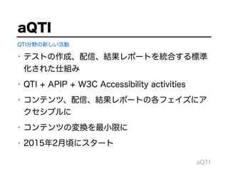 • テストの作成、配信、結果レポートを統合する標準
化された仕組み
• QTI + APIP + W3C Accessibility activities
• コンテンツ、配信、結果レポートの各フェイズにア
クセシブルに
• コンテンツの変換を最小限に
• 2015年2月頃にスタート
aQTI
aQTI
QTI分野の新しい活動
 