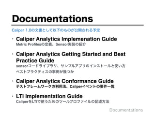 • Caliper Analytics Implemenation Guide 
Metric Proﬁlesの定義、Sensor実装の紹介"
• Caliper Analytics Getting Started and Best
Practice Guide  
sensorコードライブラリ、サンプルアプリのインストールと使い方 
ベストプラクティスの事例が幾つか"
• Caliper Analytics Conformance Guide 
テストフレームワークの利用法、Caliperイベントの要件一覧"
• LTI Implementation Guide 
CaliperをLTIで使うためのツールプロファイルの記述方法
Documentations
Documentations
Caliper 1.0の文書として以下のものが公開される予定
 