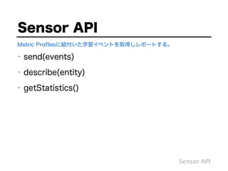 Sensor API
Metric Proﬁlesに紐付いた学習イベントを取得しレポートする。
Sensor API
• send(events)
• describe(entity)
• getStatistics()
 