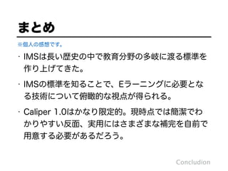 Concludion
※個人の感想です。
まとめ
• IMSは長い歴史の中で教育分野の多岐に渡る標準を
作り上げてきた。
• IMSの標準を知ることで、Eラーニングに必要とな
る技術について俯瞰的な視点が得られる。
• Caliper 1.0はかなり限定的。現時点では簡潔でわ
かりやすい反面、実用にはさまざまな補完を自前で
用意する必要があるだろう。
 