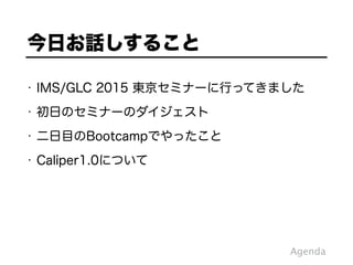 • IMS/GLC 2015 東京セミナーに行ってきました
• 初日のセミナーのダイジェスト
• 二日目のBootcampでやったこと
• Caliper1.0について
今日お話しすること
Agenda
 