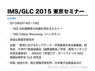 • 2015年6月18日∼19日
• 18日 IMS諸標準の知識を深めるセミナー
• 19日 Caliper Bootcamp（ハンズオン）
• ＠国立情報学研究所
• 主催: 「教育におけるビッグデータ・学習資源共有流通基盤」研
究会、大学ICT推進協議会（国際連携室／学術・教育コンテンツ
共有流通部会）、JMOOC（学習ログ・ポートフォリオ WG）、
情報処理学会 CLE 研究会
• 併催: 放送大学、国立情報学研究所、日本電子出版協会ほか
IMS/GLC 2015 東京セミナー
IMS/GLC Seminar 2015 in Tokyo
日時場所
 